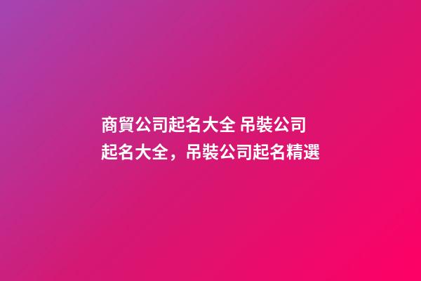 商貿公司起名大全 吊裝公司起名大全，吊裝公司起名精選-第1張-公司起名-玄機派